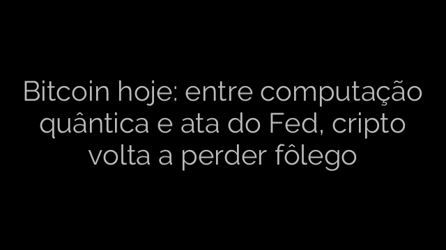​Bitcoin hoje: entre computação quântica e ata do Fed, cripto volta a perder fôlego 